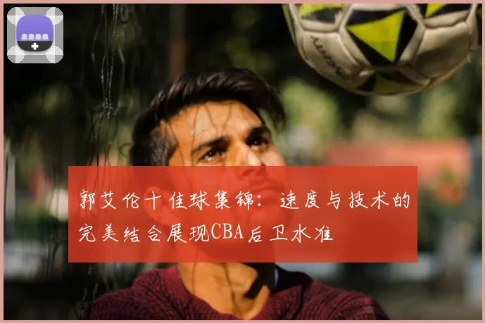 郭艾伦十佳球集锦：速度与技术的完美结合展现CBA后卫水准