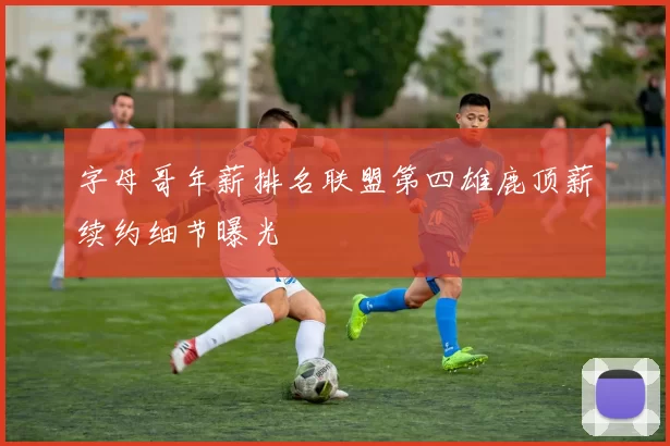 字母哥年薪排名联盟第四雄鹿顶薪续约细节曝光