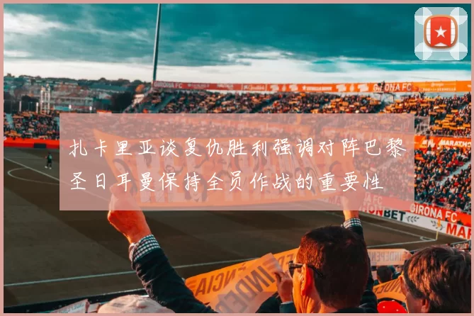 扎卡里亚谈复仇胜利强调对阵巴黎圣日耳曼保持全员作战的重要性