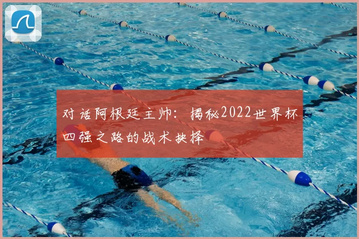 对话阿根廷主帅:揭秘2022世界杯四强之路的战术抉择