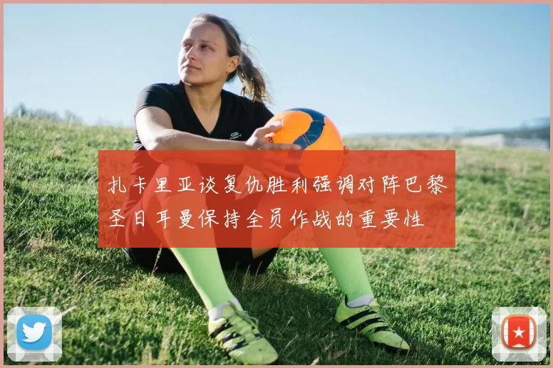 扎卡里亚谈复仇胜利强调对阵巴黎圣日耳曼保持全员作战的重要性