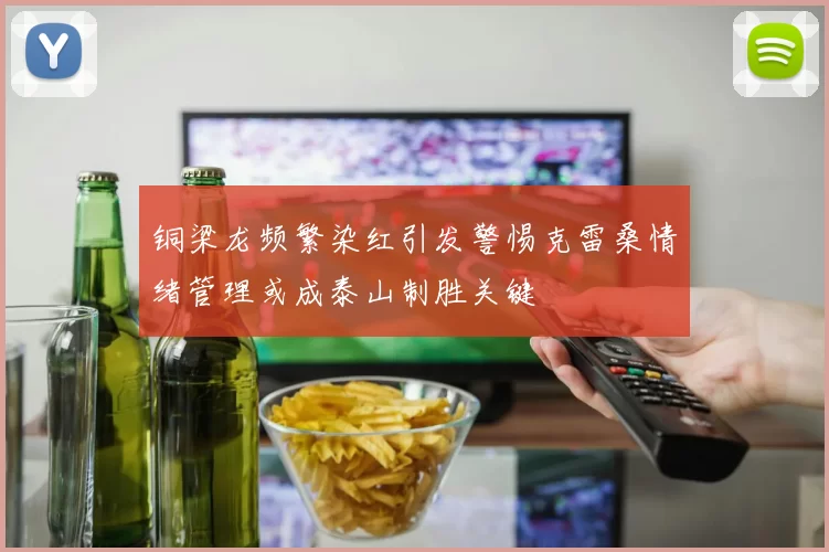 铜梁龙频繁染红引发警惕克雷桑情绪管理或成泰山制胜关键