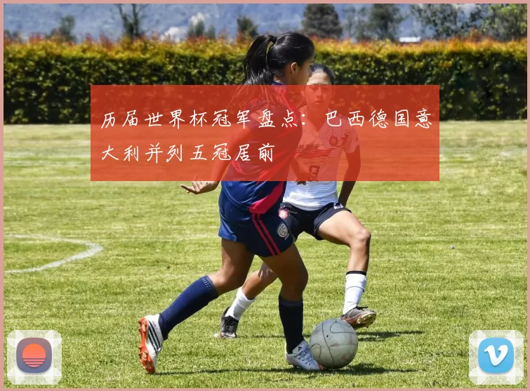 历届世界杯冠军盘点：巴西德国意大利并列五冠居前