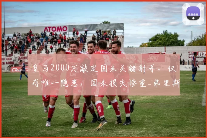 皇马2000万敲定国米关键射手,仅存唯一隐患,国米损失惨重_弗里斯_进攻_罗马