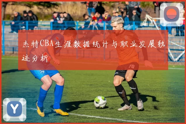 杰特CBA生涯数据统计与职业发展轨迹分析