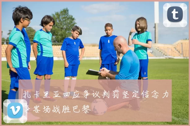 扎卡里亚回应争议判罚坚定信念力争客场战胜巴黎