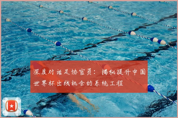 深度对话足协官员:揭秘提升中国世界杯出线机会的系统工程