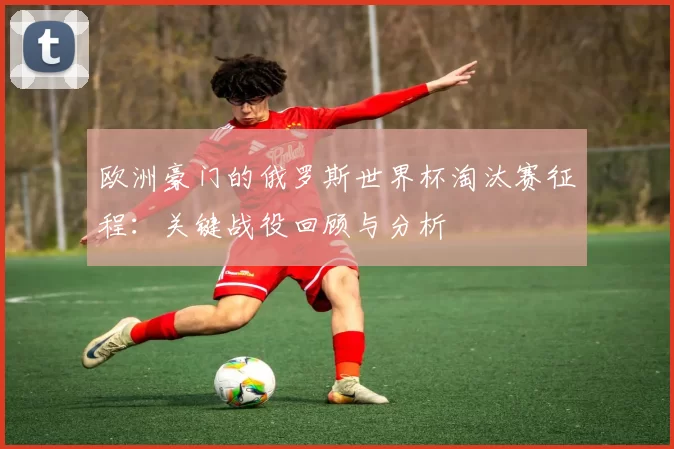 欧洲豪门的俄罗斯世界杯淘汰赛征程:关键战役回顾与分析