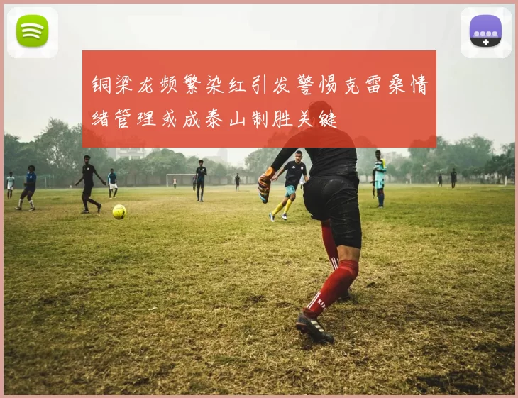 铜梁龙频繁染红引发警惕克雷桑情绪管理或成泰山制胜关键