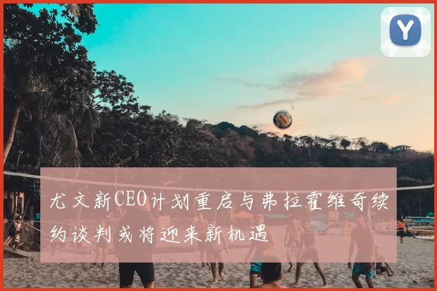 尤文新CEO计划重启与弗拉霍维奇续约谈判或将迎来新机遇
