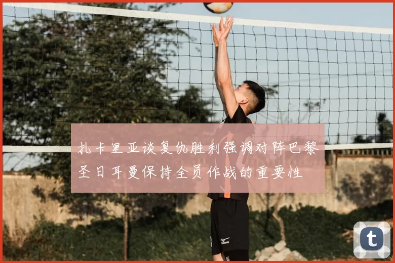 扎卡里亚谈复仇胜利强调对阵巴黎圣日耳曼保持全员作战的重要性