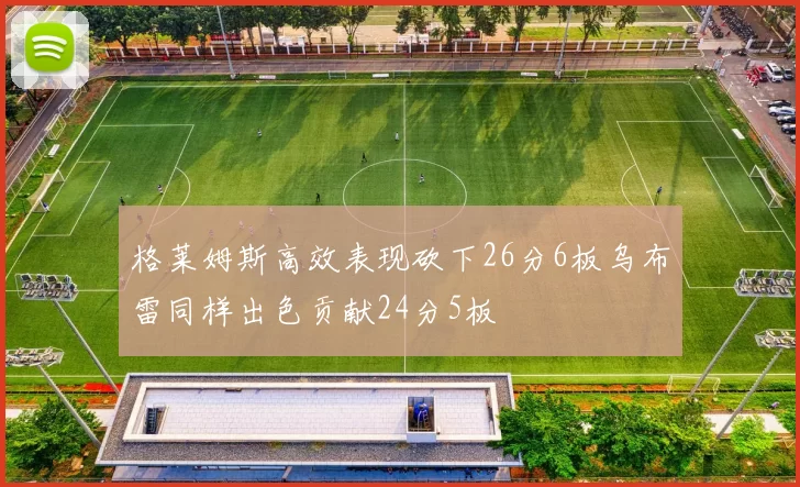 格莱姆斯高效表现砍下26分6板乌布雷同样出色贡献24分5板