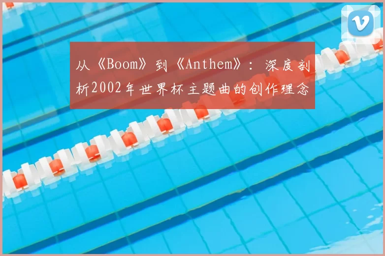 从《Boom》到《Anthem》:深度剖析2002年世界杯主题曲的创作理念与全球传播