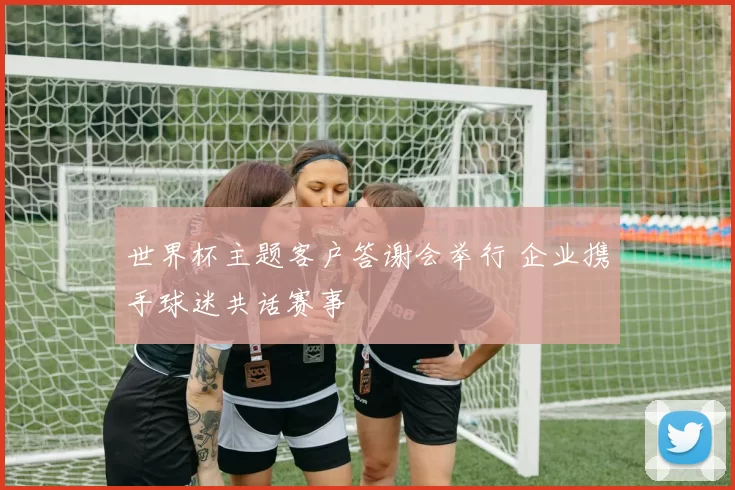 世界杯主题客户答谢会举行 企业携手球迷共话赛事