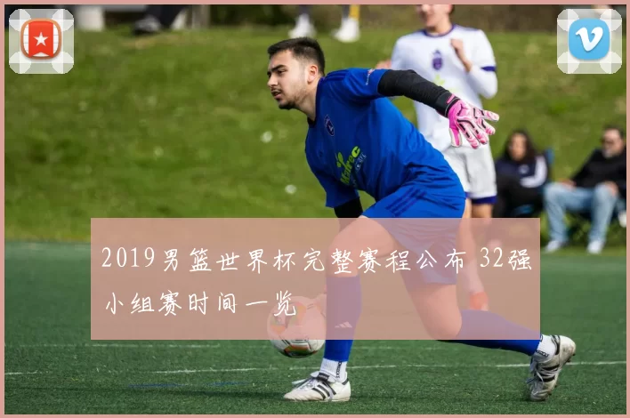 2019男篮世界杯完整赛程公布 32强小组赛时间一览