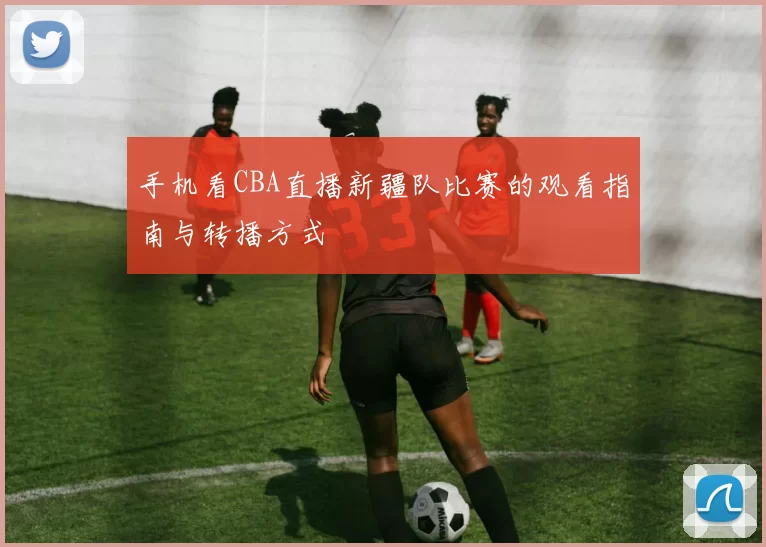 手机看CBA直播新疆队比赛的观看指南与转播方式