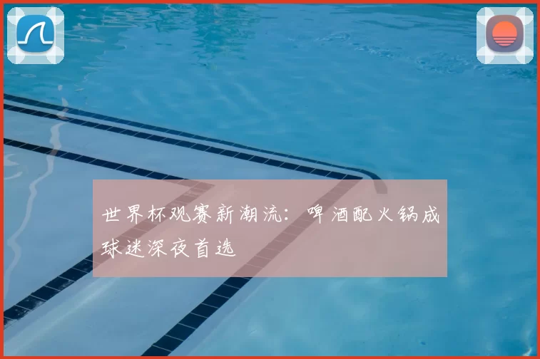 世界杯观赛新潮流：啤酒配火锅成球迷深夜首选