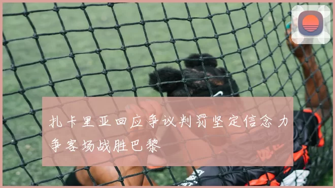 扎卡里亚回应争议判罚坚定信念力争客场战胜巴黎