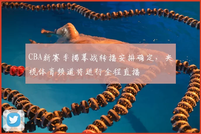 CBA新赛季揭幕战转播安排确定，央视体育频道将进行全程直播