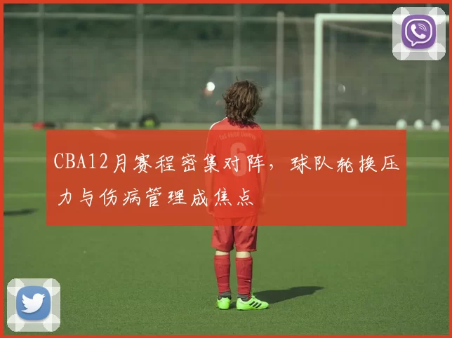 CBA12月赛程密集对阵，球队轮换压力与伤病管理成焦点