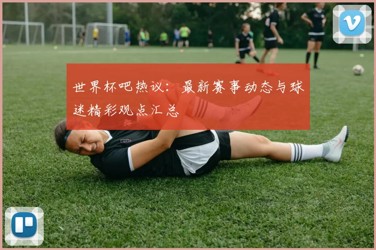 世界杯吧热议:最新赛事动态与球迷精彩观点汇总