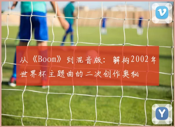 从《Boom》到混音版:解构2002年世界杯主题曲的二次创作奥秘