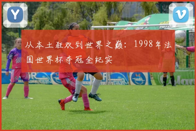 从本土狂欢到世界之巅:1998年法国世界杯夺冠全纪实