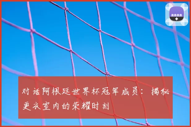 对话阿根廷世界杯冠军成员:揭秘更衣室内的荣耀时刻