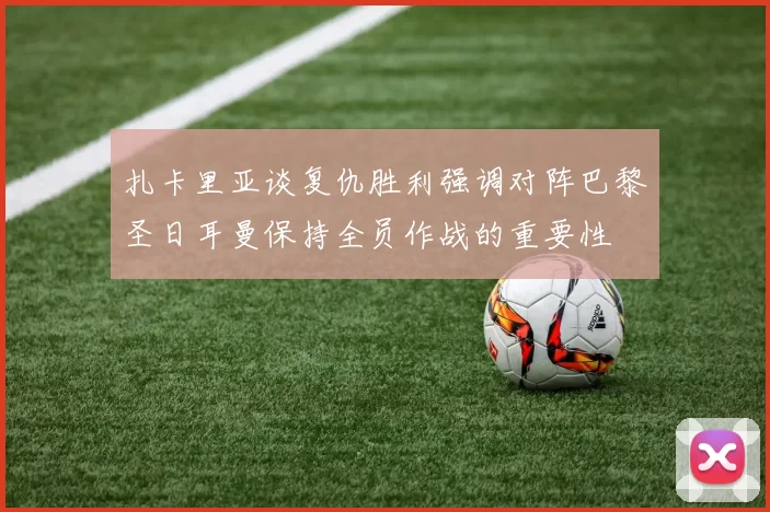 扎卡里亚谈复仇胜利强调对阵巴黎圣日耳曼保持全员作战的重要性