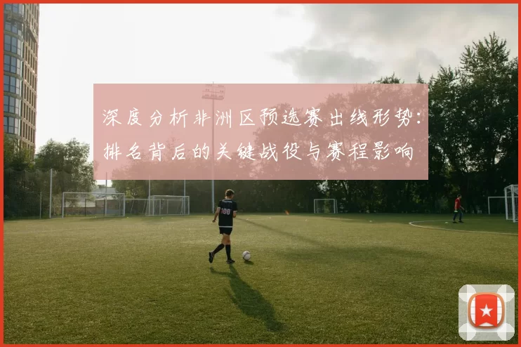 深度分析非洲区预选赛出线形势：排名背后的关键战役与赛程影响