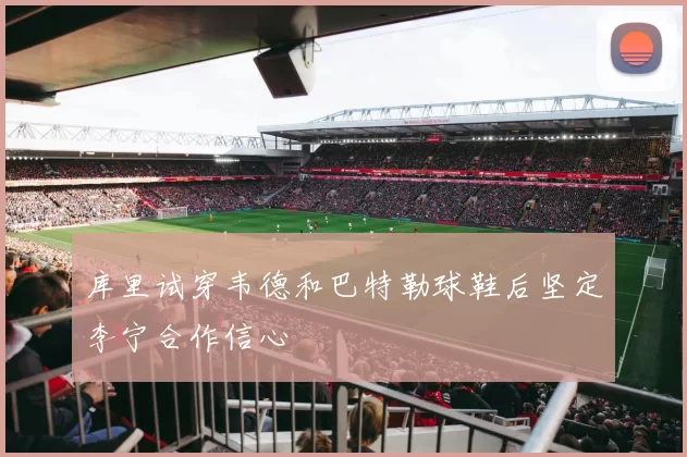 库里试穿韦德和巴特勒球鞋后坚定李宁合作信心