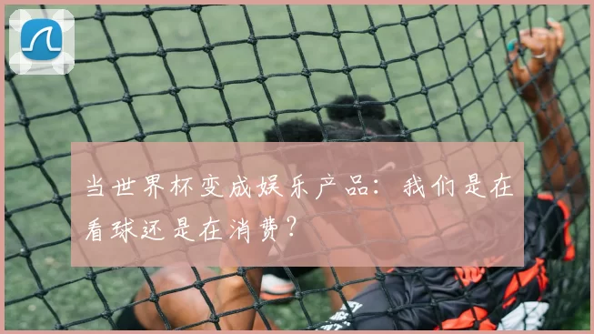 当世界杯变成娱乐产品:我们是在看球还是在消费?