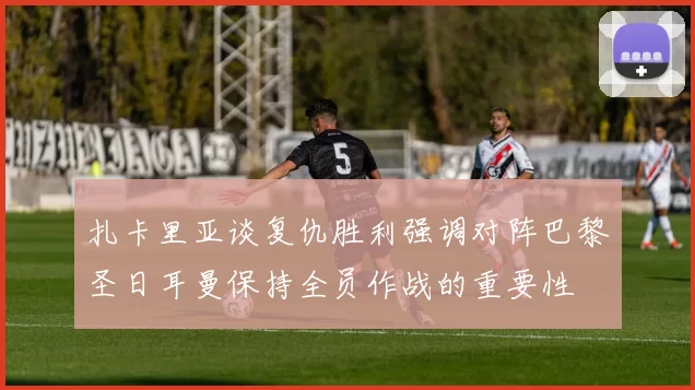 扎卡里亚谈复仇胜利强调对阵巴黎圣日耳曼保持全员作战的重要性
