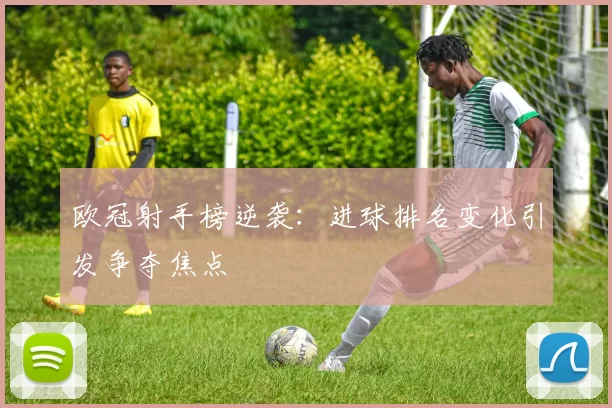 欧冠射手榜逆袭：进球排名变化引发争夺焦点