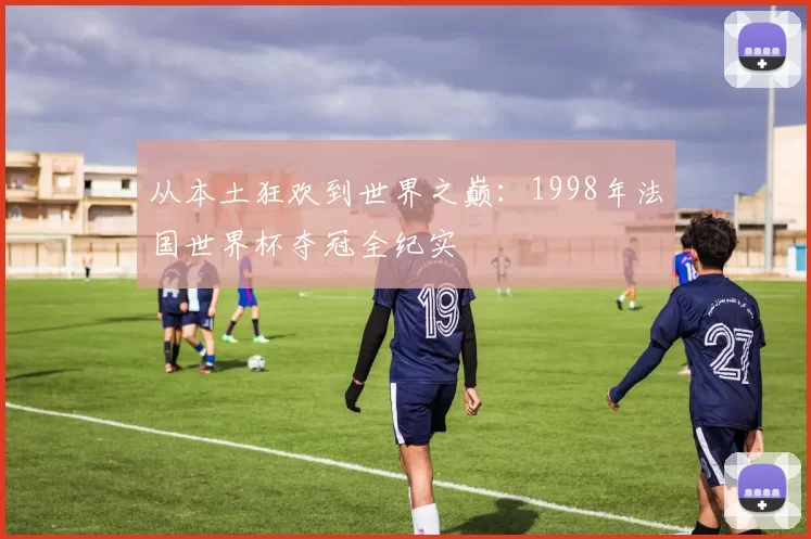 从本土狂欢到世界之巅:1998年法国世界杯夺冠全纪实