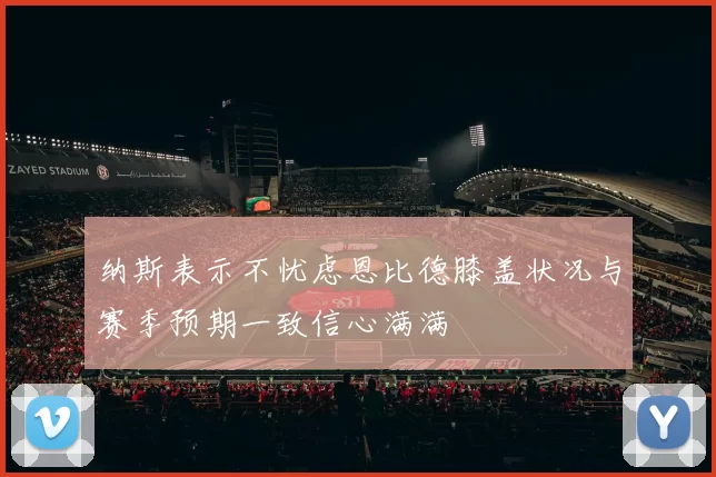 纳斯表示不忧虑恩比德膝盖状况与赛季预期一致信心满满