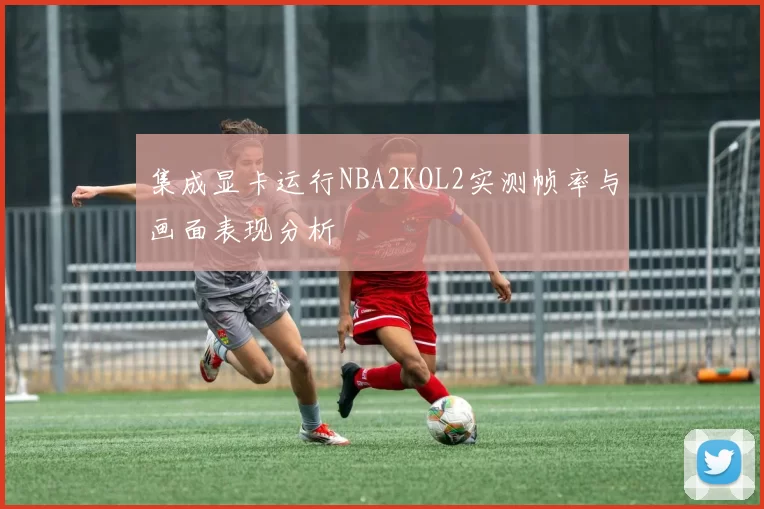 集成显卡运行NBA2KOL2实测帧率与画面表现分析