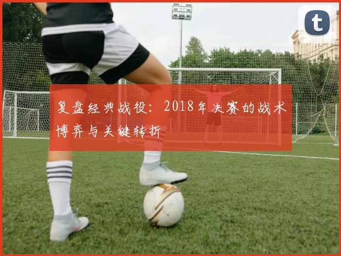 复盘经典战役:2018年决赛的战术博弈与关键转折