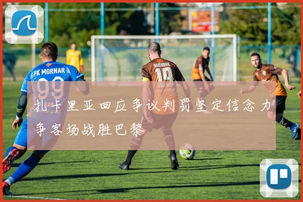 扎卡里亚回应争议判罚坚定信念力争客场战胜巴黎