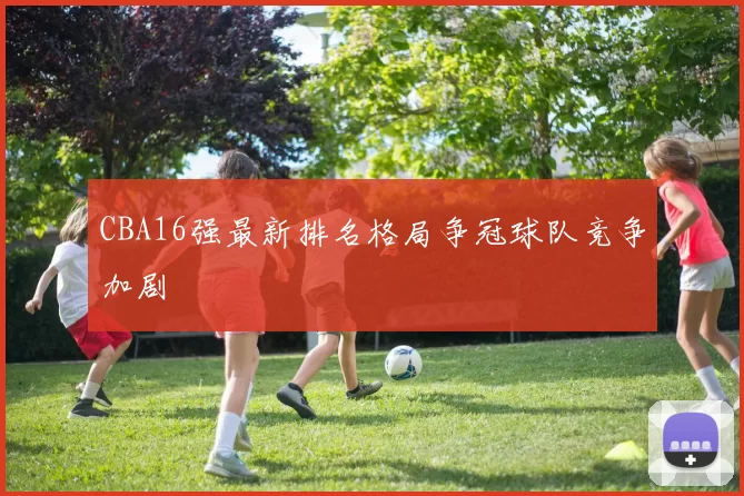 CBA16强最新排名格局争冠球队竞争加剧