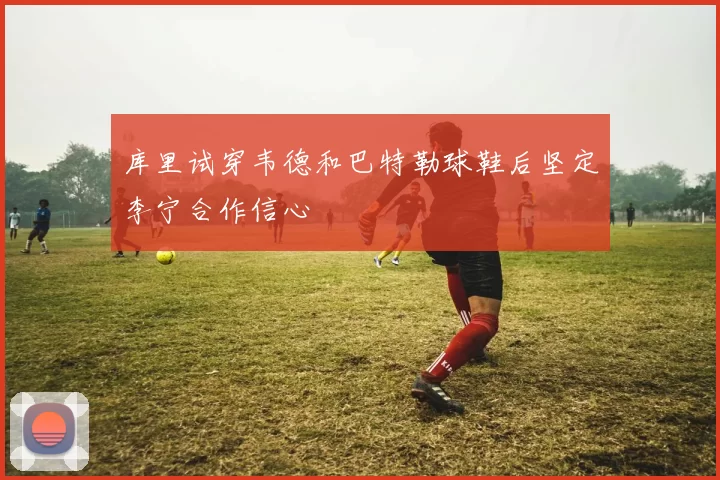 库里试穿韦德和巴特勒球鞋后坚定李宁合作信心