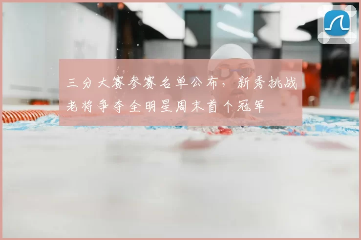 三分大赛参赛名单公布，新秀挑战老将争夺全明星周末首个冠军