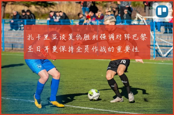 扎卡里亚谈复仇胜利强调对阵巴黎圣日耳曼保持全员作战的重要性