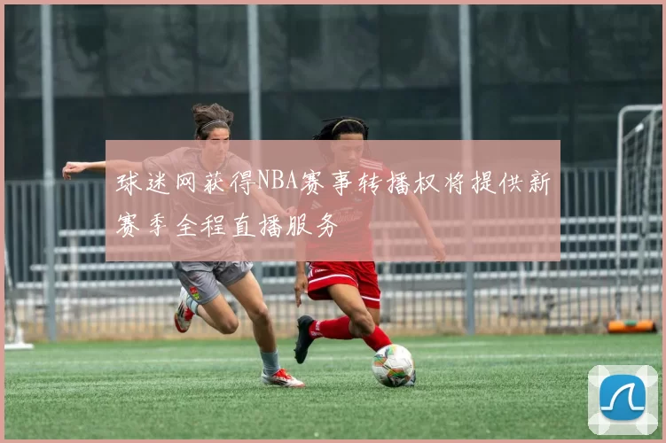 球迷网获得NBA赛事转播权将提供新赛季全程直播服务