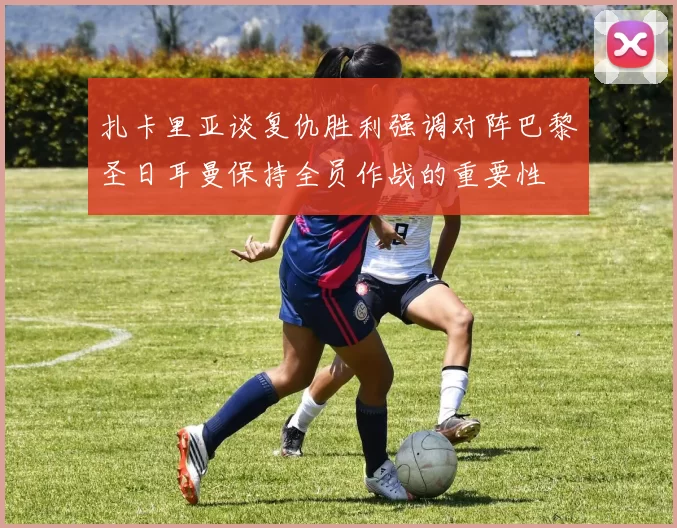 扎卡里亚谈复仇胜利强调对阵巴黎圣日耳曼保持全员作战的重要性