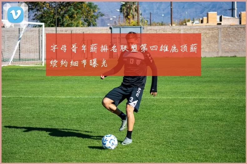 字母哥年薪排名联盟第四雄鹿顶薪续约细节曝光