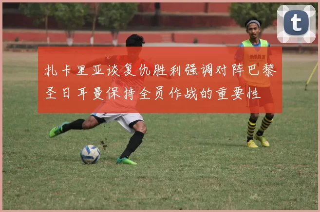 扎卡里亚谈复仇胜利强调对阵巴黎圣日耳曼保持全员作战的重要性