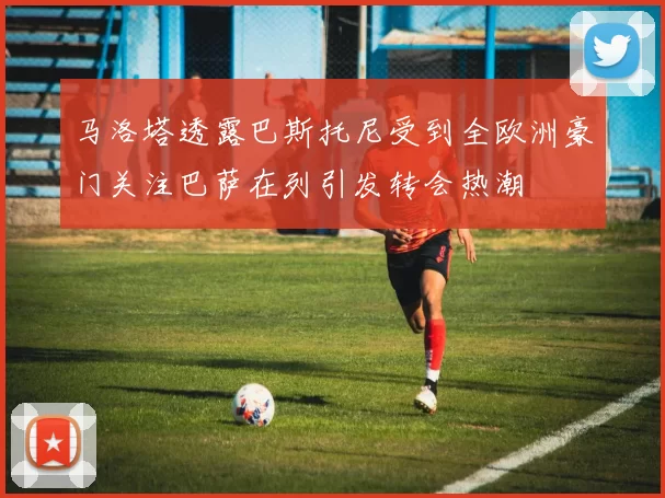 马洛塔透露巴斯托尼受到全欧洲豪门关注巴萨在列引发转会热潮