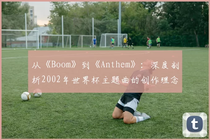 从《Boom》到《Anthem》：深度剖析2002年世界杯主题曲的创作理念与全球传播