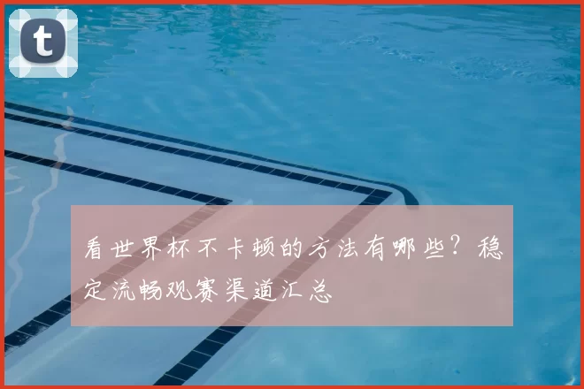 看世界杯不卡顿的方法有哪些？稳定流畅观赛渠道汇总